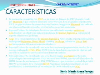 CURSO: INTERNETCARACTERISTICASINSTITUCION: EIGEREs totalmente compatible con XSLT 1.0, así como un dialecto de XSLT obsoleto creado por Microsoft al que se refiere a menudo como WD-XSL. Está proyectado soporte para XSLT 2.0 para versiones futuras de Internet Explorer, bloggers de Microsoft han indicado que el desarrollo está en marcha, pero las fechas no se han anunciado.Internet Explorer ha sido objeto de críticas por su limitado soporte a estándares web abiertos y un objetivo de mayor importancia de Internet Explorer 9, es mejorar el soporte a las normas ya dichas.Acid3 en la versión preliminar de Internet Explorer 9. Acid3 prueba la compatibilidad con los lenguajesDocumentObjectModel (DOM) y JavaScript, además de CSS3 y SVG 2.0(aunque estos últimos no son aún estándares).Internet Explorer ha introducido una serie de extensiones propietarias de muchas de las normas, incluyendo HTML, CSS y DOM. Esto ha dado lugar a una serie de páginas web que sólo se pueden ver correctamente con Internet Explorer.Internet Explorer ha introducido una serie de prórrogas a Java Script que han sido adoptadas por otros navegadores. Estas incluyen inner HTML, que devuelve la cadena de HTML dentro de un elemento, el XML HTTP Request, que permite el envío de la petición HTTP y la recepción de la respuesta HTTP. Algunas de estas funcionalidades no son posibles hasta la introducción de los métodos de DOM inducidos por W3C.Kevin  Martin Arana Pereyra 