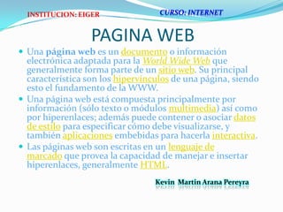 CURSO: INTERNETINSTITUCION: EIGERPAGINA WEBUna página web es un documento o información electrónica adaptada para la World Wide Web que generalmente forma parte de un sitio web. Su principal característica son los hipervínculos de una página, siendo esto el fundamento de la WWW.Una página web está compuesta principalmente por información (sólo texto o módulos multimedia) así como por hiperenlaces; además puede contener o asociar datos de estilo para especificar cómo debe visualizarse, y también aplicaciones embebidas para hacerla interactiva.Las páginas web son escritas en un lenguaje de marcado que provea la capacidad de manejar e insertar hiperenlaces, generalmente HTML.Kevin  Martin Arana Pereyra 