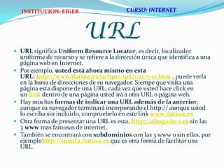 URLURL significa UniformResourceLocator, es decir, localizador uniforme de recurso y se refiere a la dirección única que identifica a una página web en Internet.Por ejemplo, usted está ahora mismo en esta URL: http://www.ilatina.es/urlque-url/2-12-7-12.htm , puede verla en la barra de direcciones de su navegador. Siempe que visita una página esta dispone de una URL, cada vez que usted hace click en un link dentro de una página usted irá a otra URL o página web.Hay muchas formas de indicar una URL además de la anterior, aunque su navegador terminará incorporando el http:// aunque usted lo escriba sin incluirlo, compruebelo en este link www.ilatina.es  Otra forma de presentar una URL es esta, http://abogado-s.es sin las 3 www mas famosas de internet.También se encontrará con subdominios con las 3 www o sin ellas, por ejemplohttp://tienda.ilatina.es que es otra forma de facilitar una URL.CURSO: INTERNETINSTITUCION: EIGER