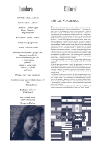 BOGOTA -COLOMBIA




                     bandera                                              Editorial
                   Director : Tatiana Galindo
                                                 RED LATINOAMERICA
                    Editor: Tatiana Galindo

                    Creativos- Diana Vargas      E   n este gran periódico y revista, se quiere exaltar las riquezas culturales,
                                                 en las cuales esta la música, vestuario, costumbres, etc… Y hacer concien-
                       Karen Cifuentes           tizar a todos los jóvenes que no es necesario traer costumbres y modas de
                        Anguie Pineda            otros países como lo son los Norte Americanos, Europeos y algunos de
                                                 Asia ya que muchas veces si hace de manera inconsciente y querer parec-
                                                 erse a los demás por simplemente una moda que ni siquiera saben que
               Redactores :Tatiana Galindo       significado tienen, o porque no les gusta su aspecto físico, desconociendo
                                                 su cultura y el legado ancestral que los antepasados les han dejado y de-
                                                 jándolo simplemente pasar a la historia, también se mostrara una gran
                    Fotografias: google.com      parte demográfica y turística de todos los países, pueblos, municipios,
                                                 veredas y grandes ciudades pertenecientes América del sur promoviendo
                                                 inicialmente el turismo a nuestras tierras envés de otros lados del mundo,
                   Diseño: Tatiana Galindo       apoyándonos que en Latinoamérica están los mejores paisajes, especies
                                                 animales, culturas; poder promover el cuidado, arraigo y pertenencia por
                                                 lo que tiene nuestro continente y hacer conciencia en los ciudadanos que
           Informaciono fuientes : google.com    si sabemos cuidar y explotar nuestros propios territorios podemos llegar
                                                 hacer que todos los países crezcan a nivel económico, con la importación,
                  paguina transmilenio           exportación y producción de nuestros recursos, y de esa forma crecería
               vive colombia viaja por ella.     mas la cultura y se dejaría a un lado la pobreza.
                                                 Por otro lado y siguiendo con la cultura se reconocerá a las grandes perso-
                       el tiempo.com             nas que a dado este continente, y los aportes que le a dado a la humanidad
                           pobreza               en general.
                                                 Sin olvidar algo muy importante y dejarlo de lado aremos un recuento de
                  viaja por santa marta          todo lo que ha sufrido nuestro continente, desde los inicios asta estos mo-
                     turismo y cultura           mentos pasando por todas las imposiciones que han dejado los Españoles,
                                                 Franceses, Irlandeses, Portugueses entre otros; a nivel religioso, económi-
                          univicion              co, político, social, lenguaje y robándose las pertenencias y riquezas de
                                                 nuestras tierras.
                                                 Y se finalizara con un recuento político de cada país, para si poder saber
              Dirigido por: Hugo Santander       porque es como se esta gobernando en estos tiempos, y los problemas que
                                                 estos nos han dejado a la sociedad y al llegar al presente hacer una com-
                                                 paración de cada país y gobierno respecto a los demás y así buscar solu-
         Colaboraciones: Univercidad minuto de   ciones en conjunto de las cosas buenas para implementarlas a los demás
                          Dios.                  y poder surgir en conjunto, dejando al lado los prejuicios de que somos
                                                 países tercermundistas.
                          Amalia Rivera          Y la economía la evaluaremos poco a poco y analizar que nos faltaría para
                                                 el gran cometido que es el desarrollo total y dejar a un lado la pobreza.
                      Telefonos: 6696657
                          3204206013

                      correo electronico
                      tatik94@live.com
                       blooger red latina
 