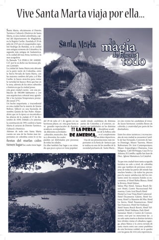Vive Santa Marta viaja por ella...
Santa Marta, oficialmente el Distrito
Turístico, Cultural e Histórico de Santa
Marta, es una ciudad colombiana, cap-
ital del departamento de Magdalena,
en la Región Caribe. Fundada el 29 de
julio de 1525 por el conquistador espa-
ñol Rodrigo de Bastidas, es la ciudad
más antigua existente de Colombia y la
segunda más antigua de Sudamérica.
es la cuidad del mar, brisa, turistica y la
mas acogedora
Es llamada “LA PERLA DE AMERI-
CA”. por lo ya dicho sus hermosas pla-
yas y paisajes.
La cuidad de Santa Marta esta ubicada
en la parte norte de Colombia, entre
la Sierra Nevada de Santa Marta, con
las mayores cumbres del país, y el Mar
Caribe, la hacen atractiva para visitar
la variedad de fauna y flora que hay en
la zona, además de los sitios culturales
e históricos que la ciudad posee.
esta gran ciudad cuenta con una po-
blación de 300.000 habitantes y con
una arquitectura colonial muy agrada-
ble a los turistas.Temperatura prome-
dio anual 27°C.
Un hecho importante, y tracendental
en esta ciudad fue la muerte de Simón
Bolívar; falleció en una hacienda de
nombre Quinta de San Pedro Alejan-
drino que en la época se encontraba a
las afueras de la ciudad, el 17 de dic-
iembre de 1830. Debido a lo anterior,
                                    del 29 de julio al 1 de agosto en sus     zando donde candidatas de distintas         en este evento las candidatas al reina-
la constitución de 1991 confirió a Santa
                                    hermosas playas. en esta gran fiesta se   partes de Colombia y el exterior, ex-       do lucen hermosos vestidos llenos de
Marta el carácter de Distrito Turístico,
                                    ve grandes espectaculos de deportes       ponen sus habilidades en las distintas      colorido, y creatividad por parte de los
Cultural e Histórico.
Ademas de todo esto Santa Marta
                                    acuáticos, acompañados
                                     de diferentes actividades
                                                                  !! la perla i                    disciplinas acuáti
                                                                                                 cas de la belleza sólo
                                                                                                                          diseñadores.

cuenta un una de las fiestas mas im-
portantes en colombia como lo es las
                                     culturales, musicales, dan
                                    za y diversión, los cuales
                                                                 de america.                       es el complemento
                                                                                              de sus dotes deportivos.
                                                                                                                          Entre los sitios turisticos y recreacion-
                                                                                                                          ales de esta ciudad se encuentra Castil-
fiestas del marlas cules pueden ser disfrutados por personas                      Una de sus presentaciones más im-       lo de San Fernando, Convento de San-
                                    de todas las edades.                        portantes es la fiesta de fantacia que    to Domingo, Museo Tayrona, Museo
tienen lugar las cuales tiene lugar En ellas también hay lugar a un reina-      se realiza en uno de los muelles de la    Bolivariano De Arte Contemporáneo,
                                    do, que poco a poco se viene populari       sociedad portuaria de Santa Marta ,       Museo Arqueológico Chairama, Casa
                                                                                                                          Indígena, Café Del Parque, Casa De La
                                                                                                                          Aduana, El Castillo, capilla San Juan de
                                                                                                                          Dios , Iglesia Mamatoco, La Catedral.

                                                                                                                          Ya que esta ciudad tiene tanta acoguida
                                                                                                                          turistica no solo a nivel, de colombia
                                                                                                                          sino que tambien de perosnas extran-
                                                                                                                          jeras de todas las partes del mindo hay
                                                                                                                          muchos hoteles y de todos los precios
                                                                                                                          para la mayor satisfaccion del los visi-
                                                                                                                          tantes entre los mejores hoteles se en-
                                                                                                                          cuentran, el Hotel Bahia Blanca, Hotel
                                                                                                                          la Riviera, Hotel Edmar,
                                                                                                                          Sahna Plus Hotel, Tamaca Beach Re-
                                                                                                                          sort Hotel, Centro Recreacional Pal-
                                                                                                                          marena, Costa Azul Beach Hotel
                                                                                                                          Hostal La Casa Vieja,Hotel Cañaveral
                                                                                                                          Hotel Decameron Galeón, Hotel Iro-
                                                                                                                          tama, Hotel La Mansión del Mar, Hotel
                                                                                                                          La Sierra, Hotel Panamerican, Hotel
                                                                                                                          San Francisco, Hotel Sol Arahuaco
                                                                                                                          Hotel Suana Beach Resort, Hotel Val-
                                                                                                                          ladolid, Hotel Yuldama, Park Hotel
                                                                                                                          Santamar Hotel y Centro de Conven-
                                                                                                                          ciones. esos por no mencionar las . y
                                                                                                                          no solo santa marta es destino turistico
                                                                                                                          bno olviden visitar el robadero, tagan-
                                                                                                                          ga, playa blanca y la cierra nevada de
                                                                                                                          santa marta estos son como pueblitos
                                                                                                                          de esta hermosa cuidad, no te quedes
                                                                                                                          con las ganas de vivir esta experiencia.
 