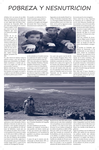 pobreza y nesnutricion
¿Podrías vivir con menos de un dólar        De acuerdo a un informe de la Co-         Siguiendo con este estudio, Brasil, Cos-   los recortes por la cricis energetica.
por día? Aunque parezca increíble o un      misión Económica para América             ta Rica, El Salvador, Guatemala, Méxi-     Nunca cómo hoy se hace imperiosa
relato de ciencia ficción, esta situación   Latina y el Caribe (CEPAL), Lati-         co y Nicaragua también disminuirán la      la conciencia por la explosiva mez-
es real. Según datos del Banco Inter-       noamérica es la región más desigual       extrema pobreza, pero a un ritmo más       cla de crísis financiera mundial, par-
americano de Desarrollo (BID), 44           del mundo. Sólo 7 de los 18 países        lento, con lo cual no lograrán la meta     ate económico, cierre de los mercados,
por ciento de la población de América       latinoamericanos analizados (Cuba         comprometida con la ONU.                   achicamiento de la financiación, con-
Latina es pobre y el 40                                                                                                                 secuencias del cambio climático,
por ciento de esos son                                                                                                                  que pone en jaque tambien a los
indigentes que viven                                                                                                                    recursos energéticos (américa
con menos de un dólar                                                                                                                   depende del agua en su gran
diario.                                                                                                                                 mayoria), el fracaso de la cum-
muchos de no no-                                                                                                                        bre por el clima.
sotros estamos muy                                                                                                                      Todo éste conjunto de circun-
preocupados por el                                                                                                                      stancias obliga a poner el mayor
tema de la pobreza en                                                                                                                   énfasis en el reciclaje de mate-
América Latina que ya                                                                                                                   riales, un desafio de todos los
es un 44 por ciento de                                                                                                                  países, desarrollados y emergen-
la población y el 40 por                                                                                                                tes.
ciento de esos son in-                                                                                                                  El reciclaje en Colombia, que
digentes que viven con                                                                                                                  debería ser bienvenido, se ha
menos de un dólar por                                                                                                                   transformado en una lucha de
día”, explicó Enrique                                                                                                                   poder, dónde los recicladores
Iglesias, presidente del                                                                                                                naturales, que provienen de las
BID.                                        no fue incluida en el estudio) estarían   Los casos más graves son los de Bo-        clases menos afortunadas en el escaso
En cada rincón de América Latina la         en condiciones de reducir en 50 por       livia, Ecuador, Paraguay, Perú y Ven-      reparto de la torta económica, está
pobreza avanza, y por más que haya          ciento la extrema pobreza antes de        ezuela, donde los índices de indigencia    siendo obstaculizada, porque la “bas-
planes para disminuirla, las desigual-      2015. Esos siete países son Argentina,    tenderían a aumentar por efecto com-       ura” ahora es un negocio rentable para
dades económicas y sociales que ex-         Chile, Colombia, Honduras, Panamá,        binado de la caída en los ingresos de      los grandes inversores. Latinoamérica
isten en la región son cada vez más         República Dominicana y Uruguay.           los estratos más desfavorecidos y por      clama por medidas de contención e
pronunciadas y notorias.                    El informe se basó en el desempeño        aumentos de la brecha de desigualdad.      integración de las clases sociales, ante
Iglesias comentó que “si las cosas con-     económico y social de la región entre     Los ojos del mundo están muy aten-         que todo el mundo tenga que lamentar
tinúan a este ritmo de crecimiento que      1990 y 1999. Por este motivo, y luego     tos a los episodios de los últimos días,   las consecuencias.
hoy tenemos en la región, no vamos a        de la grave crisis social y económica     tanto en Colombia cómo en la vecina        Hace años que el banco Mundial a
cumplir la meta del milenio de bajar a      que atravesó Argentina en 2000, están     Venezuela con los anuncios sobre           comenzado a denunciar con sarcasmo
la mitad la pobreza para el 2015”.          comprometidas sus posibilidades de        política monetaria y                       ante las grandes potencias que La po-
                                            alcanzar ese objetivo.                                                               breza ya no es negocio.




Dejemos de mirar a otro lado y dedi-        de muestras de domicilios y divulgarflación de tres cifras que sufría el país,       bajadores Brasil es aún hoy el país con
quémonos a estar informados y listos a      por el Instituto Brasileño de Geografia
                                                                                todavía uno de cada cuatro ciudadanos            mayor desigualdad social del mundo,
defender el derecho de todos los seres      y Estatística.                      vive en la pobreza con una renta famil-          con un abismo entre el 10% de los ricos
humanos. como ejemplo mostramos a           por estas estadisticas q ue son for iar inferior a 121 reales al mes (unos           que tienen la mayoría del poder pro-
Brasil, con una población de 180 mil-       muladas por empresas reconocidas y  40 euros). Si con Cardoso, la bajada de          metico tres comidas al dia durante su
lones de habitantes, cuenta aún con         muy grandes nos damos cuienta que   los índices de pobreza se debió al Plan          gobierno.
42,6 millones de pobres. Pero el núme-      lo duro que tenemos que trabajar porReal que acabó con la inflación galo-            Según los analistas, esos 42 millones de
ro de brasileños en la miseria se redujo    una latinoamerica con concidiones depante que arrasaba las economías de              pobres sólo saldrán de esta situación
un 19,18% entre el 2003 y el 2005, peri-    igualdad y sin pobreza, como ejemplolos brazileños, con Lula este descenso           con políticas sociales más radicales
odo que corresponde a los tres prim-        tomaremos a Brazil.                 se ha debido a su política asistencial-          de distribución de renta a través de la
eros años de Gobierno del presidente                                            ista, puesta de manifiesto con la Bolsa          educación y el empleo, éste último a
Luiz Inácio Lula da Silva, según las ci-    A pesar de que la miseria está dis- Familia (un subsidio de 30 euros men-            través de escuelas técnicas, uno de los
fras presentadas ayer por la Fundación      minuyendo en Brasil desde 1993, cu- suales para que las familias lleven a sus        grandes vacios del país, donde hay más
Getulio Vargas (FGV), a partir de los       ando el Plan Real acabó con la in   hijos a la escuela) y con un pequeño             de 40 millones de jóvenes sin profe-
estudios de Investigación Nacional                                              aumento del salario mínimo de los tra            sionalización.
 
