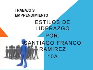 TRABAJO 3
EMPRENDIMIENTO
      ESTILOS DE
      LIDERAZGO
         POR:
   SANTIAGO FRANCO
       RAMIREZ
          10A
 