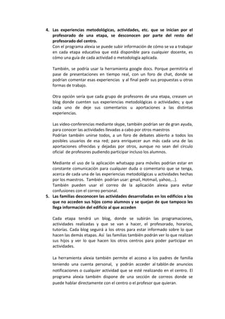 4. Las experiencias metodológicas, actividades, etc. que se inician por el
   profesorado de una etapa, se desconocen por parte del resto del
   profesorado del centro.
   Con el programa alexia se puede subir información de cómo se va a trabajar
   en cada etapa educativa que está disponible para cualquier docente, es
   cómo una guía de cada actividad o metodología aplicada.

   También, se podría usar la herramienta google docs. Porque permitiría el
   pase de presentaciones en tiempo real, con un foro de chat, donde se
   podrían comentar esas experiencias y al final pedir sus propuestas u otras
   formas de trabajo.

   Otra opción sería que cada grupo de profesores de una etapa, creasen un
   blog donde cuenten sus experiencias metodológicas o actividades; y que
   cada uno de deje sus comentarios u aportaciones a las distintas
   experiencias.

   Las video-conferencias mediante skype, también podrían ser de gran ayuda,
   para conocer las actividades llevadas a cabo por otros maestros
   Podrían también unirse todos, a un foro de debates abierto a todos los
   posibles usuarios de esa red; para enriquecer aun más cada una de las
   aportaciones ofrecidas y dejadas por otros, aunque no sean del círculo
   oficial de profesores pudiendo participar incluso los alumnos.

   Mediante el uso de la aplicación whatsapp para móviles podrían estar en
   constante comunicación para cualquier duda o comentario que se tenga,
   acerca de cada una de las experiencias metodológicas u actividades hechas
   por los maestros. También podrían usar: gmail, Hotmail, yahoo,…).
   También pueden usar el correo de la aplicación alexia para evitar
   confusiones con el correo personal.
5. Las familias desconocen las actividades desarrolladas en los edificios a los
   que no acceden sus hijos como alumnos y se quejan de que tampoco les
   llega información del edificio al que acceden

   Cada etapa tendrá un blog, donde se subirán las programaciones,
   actividades realizadas y que se van a hacer, el profesorado, horarios,
   tutorías. Cada blog seguirá a los otros para estar informado sobre lo que
   hacen las demás etapas. Así las familias también podrán ver lo que realizan
   sus hijos y ver lo que hacen los otros centros para poder participar en
   actividades.

   La herramienta alexia también permite el acceso a los padres de familia
   teniendo una cuenta personal, y podrán acceder al tablón de anuncios
   notificaciones o cualquier actividad que se esté realizando en el centro. El
   programa alexia también dispone de una sección de correos donde se
   puede hablar directamente con el centro o el profesor que quieran.
 