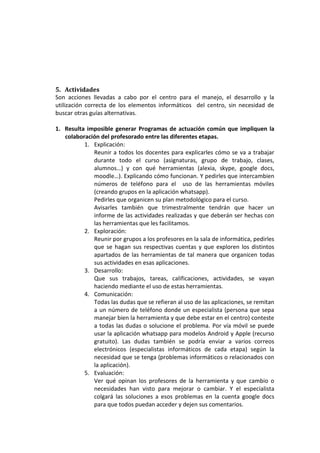 5. Actividades
Son acciones llevadas a cabo por el centro para el manejo, el desarrollo y la
utilización correcta de los elementos informáticos del centro, sin necesidad de
buscar otras guías alternativas.

1. Resulta imposible generar Programas de actuación común que impliquen la
   colaboración del profesorado entre las diferentes etapas.
          1. Explicación:
             Reunir a todos los docentes para explicarles cómo se va a trabajar
             durante todo el curso (asignaturas, grupo de trabajo, clases,
             alumnos…) y con qué herramientas (alexia, skype, google docs,
             moodle…). Explicando cómo funcionan. Y pedirles que intercambien
             números de teléfono para el uso de las herramientas móviles
             (creando grupos en la aplicación whatsapp).
             Pedirles que organicen su plan metodológico para el curso.
             Avisarles también que trimestralmente tendrán que hacer un
             informe de las actividades realizadas y que deberán ser hechas con
             las herramientas que les facilitamos.
          2. Exploración:
             Reunir por grupos a los profesores en la sala de informática, pedirles
             que se hagan sus respectivas cuentas y que exploren los distintos
             apartados de las herramientas de tal manera que organicen todas
             sus actividades en esas aplicaciones.
          3. Desarrollo:
             Que sus trabajos, tareas, calificaciones, actividades, se vayan
             haciendo mediante el uso de estas herramientas.
          4. Comunicación:
             Todas las dudas que se refieran al uso de las aplicaciones, se remitan
             a un número de teléfono donde un especialista (persona que sepa
             manejar bien la herramienta y que debe estar en el centro) conteste
             a todas las dudas o solucione el problema. Por vía móvil se puede
             usar la aplicación whatsapp para modelos Android y Apple (recurso
             gratuito). Las dudas también se podría enviar a varios correos
             electrónicos (especialistas informáticos de cada etapa) según la
             necesidad que se tenga (problemas informáticos o relacionados con
             la aplicación).
          5. Evaluación:
             Ver qué opinan los profesores de la herramienta y que cambio o
             necesidades han visto para mejorar o cambiar. Y el especialista
             colgará las soluciones a esos problemas en la cuenta google docs
             para que todos puedan acceder y dejen sus comentarios.
 