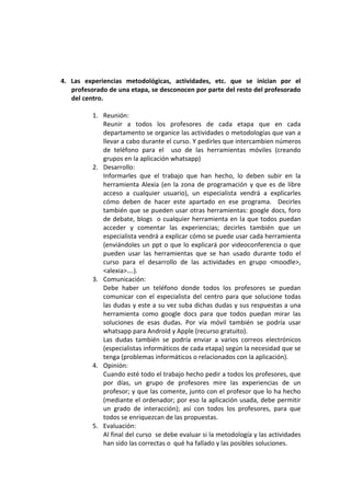 4. Las experiencias metodológicas, actividades, etc. que se inician por el
   profesorado de una etapa, se desconocen por parte del resto del profesorado
   del centro.

          1. Reunión:
             Reunir a todos los profesores de cada etapa que en cada
             departamento se organice las actividades o metodologías que van a
             llevar a cabo durante el curso. Y pedirles que intercambien números
             de teléfono para el uso de las herramientas móviles (creando
             grupos en la aplicación whatsapp)
          2. Desarrollo:
             Informarles que el trabajo que han hecho, lo deben subir en la
             herramienta Alexia (en la zona de programación y que es de libre
             acceso a cualquier usuario), un especialista vendrá a explicarles
             cómo deben de hacer este apartado en ese programa. Decirles
             también que se pueden usar otras herramientas: google docs, foro
             de debate, blogs o cualquier herramienta en la que todos puedan
             acceder y comentar las experiencias; decirles también que un
             especialista vendrá a explicar cómo se puede usar cada herramienta
             (enviándoles un ppt o que lo explicará por videoconferencia o que
             pueden usar las herramientas que se han usado durante todo el
             curso para el desarrollo de las actividades en grupo <moodle>,
             <alexia>….).
          3. Comunicación:
             Debe haber un teléfono donde todos los profesores se puedan
             comunicar con el especialista del centro para que solucione todas
             las dudas y este a su vez suba dichas dudas y sus respuestas a una
             herramienta como google docs para que todos puedan mirar las
             soluciones de esas dudas. Por vía móvil también se podría usar
             whatsapp para Android y Apple (recurso gratuito).
             Las dudas también se podría enviar a varios correos electrónicos
             (especialistas informáticos de cada etapa) según la necesidad que se
             tenga (problemas informáticos o relacionados con la aplicación).
          4. Opinión:
             Cuando esté todo el trabajo hecho pedir a todos los profesores, que
             por días, un grupo de profesores mire las experiencias de un
             profesor; y que las comente, junto con el profesor que lo ha hecho
             (mediante el ordenador; por eso la aplicación usada, debe permitir
             un grado de interacción); así con todos los profesores, para que
             todos se enriquezcan de las propuestas.
          5. Evaluación:
             Al final del curso se debe evaluar si la metodología y las actividades
             han sido las correctas o qué ha fallado y las posibles soluciones.
 