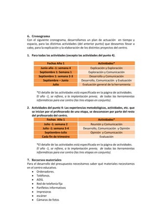 6. Cronograma
Con el siguiente cronograma, desarrollamos un plan de actuación en tiempo y
espacio, para las distintas actividades (del anterior punto) que deseamos llevar a
cabo, para la explicación y la elaboración de los distintos proyectos del centro.

1. Para todas las actividades (excepto las actividades del punto 4).

               Fechas Año 1                            Actividades*
          Junio año -1: semana 4                 Explicación y Exploración
         Septiembre 1: Semana 1                Exploración y Comunicación
        Septiembre 1: semana 2-3                Desarrollo y Comunicación
            Septiembre – Junio            Desarrollo, Comunicación y Evaluación
                   Julio                   Evaluación general de la herramienta

       *El detalle de las actividades está especificada en la página de actividades.
       El año -1, se refiere, a la implantación previa; de todas las herramientas
       informáticas para ese centro (las tres etapas en conjunto).

2. Actividades del punto 4: Las experiencias metodológicas, actividades, etc. que
   se inician por el profesorado de una etapa, se desconocen por parte del resto
   del profesorado del centro.
                Fechas Año 1                          Actividades*
             Julio -1: semana 2                 Reunión y Comunicación
            Julio -1: semana 3-4          Desarrollo, Comunicación y Opinión
              Septiembre-Julio                  Opinión y Comunicación
            Cada fin de trimestre                      Evaluación

       *El detalle de las actividades está especificada en la página de actividades.
       El año -1, se refiere, a la implantación previa; de todas las herramientas
       informáticas para ese centro (las tres etapas en conjunto).

7. Recursos materiales
Para el desarrollo del presupuesto necesitamos saber qué materiales necesitamos
en el centro educativo.
        Ordenadores.
        Teléfonos.
        ADSL
        Red de telefonía fija
        Panfletos informativos
        Impresoras
        escáner
        Cámaras de fotos
 