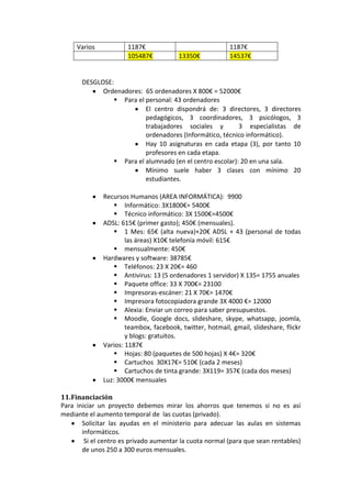 Varios           1187€                               1187€
                      105487€           13350€            14537€


       DESGLOSE:
             Ordenadores: 65 ordenadores X 800€ = 52000€
                  Para el personal: 43 ordenadores
                           El centro dispondrá de: 3 directores, 3 directores
                           pedagógicos, 3 coordinadores, 3 psicólogos, 3
                           trabajadores sociales y         3 especialistas de
                           ordenadores (Informático, técnico informático).
                           Hay 10 asignaturas en cada etapa (3), por tanto 10
                           profesores en cada etapa.
                  Para el alumnado (en el centro escolar): 20 en una sala.
                           Mínimo suele haber 3 clases con mínimo 20
                           estudiantes.

              Recursos Humanos (AREA INFORMÁTICA): 9900
                   Informático: 3X1800€= 5400€
                   Técnico informático: 3X 1500€=4500€
              ADSL: 615€ (primer gasto); 450€ (mensuales).
                   1 Mes: 65€ (alta nueva)+20€ ADSL + 43 (personal de todas
                      las áreas) X10€ telefonía móvil: 615€
                   mensualmente: 450€
              Hardwares y software: 38785€
                   Teléfonos: 23 X 20€= 460
                   Antivirus: 13 (5 ordenadores 1 servidor) X 135= 1755 anuales
                   Paquete office: 33 X 700€= 23100
                   Impresoras-escáner: 21 X 70€= 1470€
                   Impresora fotocopiadora grande 3X 4000 €= 12000
                   Alexia: Enviar un correo para saber presupuestos.
                   Moodle, Google docs, slideshare, skype, whatsapp, joomla,
                      teambox, facebook, twitter, hotmail, gmail, slideshare, flickr
                      y blogs: gratuitos.
              Varios: 1187€
                   Hojas: 80 (paquetes de 500 hojas) X 4€= 320€
                   Cartuchos 30X17€= 510€ (cada 2 meses)
                   Cartuchos de tinta grande: 3X119= 357€ (cada dos meses)
              Luz: 3000€ mensuales

11. Financiación
Para iniciar un proyecto debemos mirar los ahorros que tenemos si no es así
mediante el aumento temporal de las cuotas (privado).
       Solicitar las ayudas en el ministerio para adecuar las aulas en sistemas
       informáticos.
        Si el centro es privado aumentar la cuota normal (para que sean rentables)
       de unos 250 a 300 euros mensuales.
 