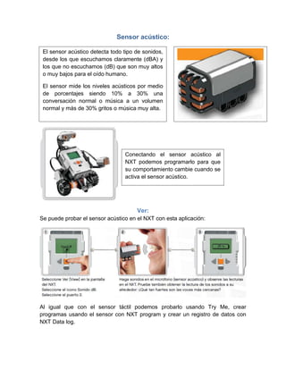Sensor acústico:
Ver:
Se puede probar el sensor acústico en el NXT con esta aplicación:
Al igual que con el sensor táctil podemos probarlo usando Try Me, crear
programas usando el sensor con NXT program y crear un registro de datos con
NXT Data log.
El sensor acústico detecta todo tipo de sonidos,
desde los que escuchamos claramente (dBA) y
los que no escuchamos (dB) que son muy altos
o muy bajos para el oído humano.
El sensor mide los niveles acústicos por medio
de porcentajes siendo 10% a 30% una
conversación normal o música a un volumen
normal y más de 30% gritos o música muy alta.
Conectando el sensor acústico al
NXT podemos programarlo para que
su comportamiento cambie cuando se
activa el sensor acústico.
 