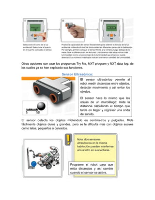 Otras opciones son usar los programas Try Me, NXT program y NXT data log; de
los cuales ya se han explicado sus funciones.
Sensor Ultrasónico:
El sensor detecta los objetos midiéndolo en centímetros y pulgadas. Mide
fácilmente objetos duros y grandes, pero se le dificulta más con objetos suaves
como telas, pequeños o curvados.
El sensor ultrasónico permite al
robot medir distancias entre objetos,
detectar movimiento y así evitar los
objetos.
El sensor hace lo mismo que las
orejas de un murciélago: mide la
distancia calculando el tiempo que
tarda en llegar y regresar una onda
de sonido.
Programe el robot para que
mida distancias y así cambie
cuando el sensor se activa.
 