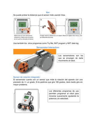 Ver:
Se puede probar la distancia que el sensor mide usando View.
Usa también los otros programas como Try Me, NXT program y NXT data log.
Servemotor Interactivo:
Sensor de rotación integrado:
El servemotor cuenta con un sensor que mide la rotación del aparato con una
precisión de +/- un grado. Si le pedimos que gire 180 grados, dará medio gira sin
mayor problema.
Los servemotores son los
que se encargan de darle
movimiento al robot.
Los diferentes programas de uso
permiten programar al robot para
moverse suavemente ajustando la
potencia y la velocidad.
 