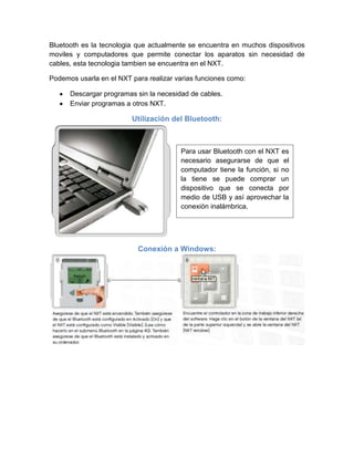 Bluetooth es la tecnologia que actualmente se encuentra en muchos dispositivos
moviles y computadores que permite conectar los aparatos sin necesidad de
cables, esta tecnologia tambien se encuentra en el NXT.
Podemos usarla en el NXT para realizar varias funciones como:
Descargar programas sin la necesidad de cables.
Enviar programas a otros NXT.
Utilización del Bluetooth:
Conexión a Windows:
Para usar Bluetooth con el NXT es
necesario asegurarse de que el
computador tiene la función, si no
la tiene se puede comprar un
dispositivo que se conecta por
medio de USB y así aprovechar la
conexión inalámbrica.
 