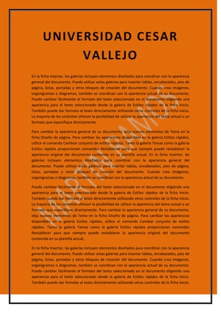 En la ficha Insertar, las galerías incluyen elementos diseñados para coordinar con la apariencia
general del documento. Puede utilizar estas galerías para insertar tablas, encabezados, pies de
página, listas, portadas y otros bloques de creación del documento. Cuando crea imágenes,
organigramas o diagramas, también se coordinan con la apariencia actual de su documento.
Puede cambiar fácilmente el formato del texto seleccionado en el documento eligiendo una
apariencia para el texto seleccionado desde la galería de Estilos rápidos de la ficha Inicio.
También puede dar formato al texto directamente utilizando otros controles de la ficha Inicio.
La mayoría de los controles ofrecen la posibilidad de utilizar la apariencia del tema actual o un
formato que especifique directamente.
Para cambiar la apariencia general de su documento, elija nuevos elementos de Tema en la
ficha Diseño de página. Para cambiar las apariencias disponibles en la galería Estilos rápidos,
utilice el comando Cambiar conjunto de estilos rápidos. Tanto la galería Temas como la galería
Estilos rápidos proporcionan comandos Restablecer para que siempre puede restablecer la
apariencia original del documento contenida en su plantilla actual. En la ficha Insertar, las
galerías incluyen elementos diseñados para coordinar con la apariencia general del
documento. Puede utilizar estas galerías para insertar tablas, encabezados, pies de página,
listas, portadas y otros bloques de creación del documento. Cuando crea imágenes,
organigramas o diagramas, también se coordinan con la apariencia actual de su documento.
Puede cambiar fácilmente el formato del texto seleccionado en el documento eligiendo una
apariencia para el texto seleccionado desde la galería de Estilos rápidos de la ficha Inicio.
También puede dar formato al texto directamente utilizando otros controles de la ficha Inicio.
La mayoría de los controles ofrecen la posibilidad de utilizar la apariencia del tema actual o un
formato que especifique directamente. Para cambiar la apariencia general de su documento,
elija nuevos elementos de Tema en la ficha Diseño de página. Para cambiar las apariencias
disponibles en la galería Estilos rápidos, utilice el comando Cambiar conjunto de estilos
rápidos. Tanto la galería Temas como la galería Estilos rápidos proporcionan comandos
Restablecer para que siempre puede restablecer la apariencia original del documento
contenida en su plantilla actual.
En la ficha Insertar, las galerías incluyen elementos diseñados para coordinar con la apariencia
general del documento. Puede utilizar estas galerías para insertar tablas, encabezados, pies de
página, listas, portadas y otros bloques de creación del documento. Cuando crea imágenes,
organigramas o diagramas, también se coordinan con la apariencia actual de su documento.
Puede cambiar fácilmente el formato del texto seleccionado en el documento eligiendo una
apariencia para el texto seleccionado desde la galería de Estilos rápidos de la ficha Inicio.
También puede dar formato al texto directamente utilizando otros controles de la ficha Inicio.
UNIVERSIDAD CESAR
VALLEJO
 