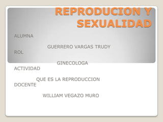 REPRODUCION Y
SEXUALIDAD
ALUMNA
GUERRERO VARGAS TRUDY

ROL
ACTIVIDAD
DOCENTE

GINECOLOGA

QUE ES LA REPRODUCCION
WILLIAM VEGAZO MURO

 