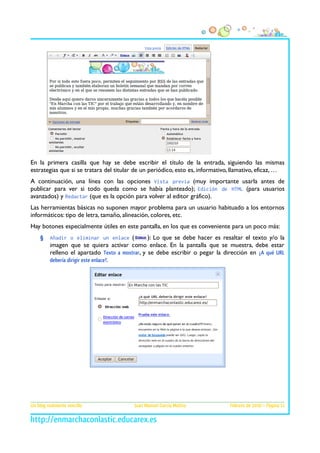 En la primera casilla que hay se debe escribir el título de la entrada, siguiendo las mismas
estrategias que si se tratara del titular de un periódico, esto es, informativo, llamativo, eficaz, …
A continuación, una línea con las opciones Vista previa (muy importante usarla antes de
publicar para ver si todo queda como se había planteado); Edición de HTML (para usuarios
avanzados) y Redactar (que es la opción para volver al editor gráfico).
Las herramientas básicas no suponen mayor problema para un usuario habituado a los entornos
informáticos: tipo de letra, tamaño, alineación, colores, etc.
Hay botones especialmente útiles en este pantalla, en los que es conveniente para un poco más:
§

Añadir o eliminar un enlace (

): Lo que se debe hacer es resaltar el texto y/o la
imagen que se quiera activar como enlace. En la pantalla que se muestra, debe estar
relleno el apartado Texto a mostrar, y se debe escribir o pegar la dirección en ¿A qué URL
debería dirigir este enlace?.

Un blog realmente sencillo

Juan Manuel García Molina

Febrero de 2010 – Página 11

 
