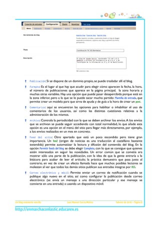 †

Publicación: Si se dispone de un dominio propio, se puede trasladar allí el blog.

†

Formato: Es el lugar al que hay que acudir para elegir cómo aparecen la fecha, la hora,

el número de publicaciones que aparece en la página principal, la zona horaria y
muchas otras variables. Hay una opción que puede pasar desapercibida porque está en
la zona inferior, pero a la que se le puede sacar mucho partido: Plantilla de entrada, que
permite crear un modelo para que sirva de ayuda y de guía a la hora de crear un post.
†

Comentarios: aquí se encuentran las opciones para habilitar o inhabilitar el uso de

comentarios de los usuarios, así como las distintas cuestiones relativas a la
administración de los mismos.
†

Archivo: Controla la periodicidad con la que se deben archivar los envíos. A los envíos

que se archivan se puede seguir accediendo con total normalidad, lo que añade esta
opción es una opción en el menú del sitio para llegar más directamente, por ejemplo,
a los envíos realizados en un mes en concreto.
†

Feed del sitio: Otro apartado que está un poco escondido pero tiene gran
importancia. Un feed (origen de noticias es una traducción al castellano bastante

extendida) permite automatizar la lectura y difusión del contenido del blog. En la
opción Permitir feeds del blog se debe elegir Completo, con lo que se consigue que quienes
estén interesados en seguir las novedades. Un error común que se cometía era
mostrar sólo una parte de la publicación, con la idea de que la gente entraría a la
bitácora para acabar de leer el artículo; la práctica demuestra que pasa justo al
contrario, en vez de crear un efecto llamada hace que muchos posibles lectores se
molesten al ver que todos los demás sitios publican sus entradas íntegras por RSS.
†

Correo electrónico y móvil: Permite enviar un correo de notificación cuando se

publique algo nuevo en el sitio, así como configurar la publicación desde correo
electrónico (se envía un mensaje a una dirección particular y ese mensaje se
convierte en una entrada) o usando un dispositivo móvil.

Un blog realmente sencillo

Juan Manuel García Molina

Febrero de 2010 – Página 8

 
