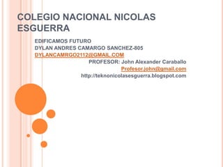 COLEGIO NACIONAL NICOLAS
ESGUERRA
EDIFICAMOS FUTURO
DYLAN ANDRES CAMARGO SANCHEZ-805
DYLANCAMRGO2112@GMAIL.COM
PROFESOR: John Alexander Caraballo
Profesor.john@gmail.com
http://teknonicolasesguerra.blogspot.com

 