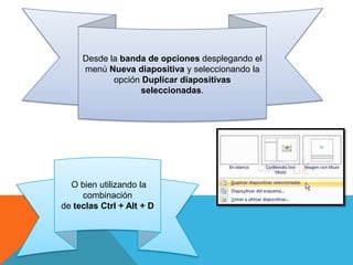 Desde la banda de opciones desplegando el
menú Nueva diapositiva y seleccionando la
opción Duplicar diapositivas
seleccionadas.

O bien utilizando la
combinación
de teclas Ctrl + Alt + D

 