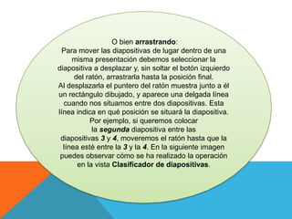 O bien arrastrando:
Para mover las diapositivas de lugar dentro de una
misma presentación debemos seleccionar la
diapositiva a desplazar y, sin soltar el botón izquierdo
del ratón, arrastrarla hasta la posición final.
Al desplazarla el puntero del ratón muestra junto a él
un rectángulo dibujado, y aparece una delgada línea
cuando nos situamos entre dos diapositivas. Esta
línea indica en qué posición se situará la diapositiva.
Por ejemplo, si queremos colocar
la segunda diapositiva entre las
diapositivas 3 y 4, moveremos el ratón hasta que la
línea esté entre la 3 y la 4. En la siguiente imagen
puedes observar cómo se ha realizado la operación
en la vista Clasificador de diapositivas.

 
