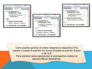 Como puedes apreciar en estas imágenes la diapositiva 2 ha
pasado a ocupar la posición 3 y la que ocupaba la posición 3 pasa
a ser la 2.
Para practicar estas operaciones te aconsejamos realizar el
ejercicio Mover diapositivas.

 