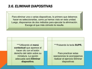 3.6. ELIMINAR DIAPOSITIVAS
Para eliminar una o varias diapositivas, lo primero que debemos
hacer es seleccionarlas, como ya hemos visto en esta unidad.
Luego, disponemos de dos métodos para ejecutar la eliminación.
Escoge el que más cómodo te resulte.

***Utilizando el menú
contextual que aparece al
hacer clic con el botón
derecho del ratón sobre su
miniatura. La opción
adecuada será Eliminar
diapositiva.

***Pulsando la tecla SUPR.

Para practicar estas
operaciones te aconsejamos
realizar el ejercicio Eliminar
diapositivas

 