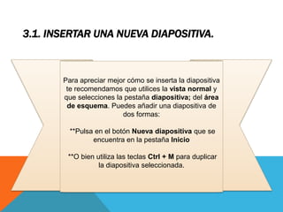 3.1. INSERTAR UNA NUEVA DIAPOSITIVA.

Para apreciar mejor cómo se inserta la diapositiva
te recomendamos que utilices la vista normal y
que selecciones la pestaña diapositiva; del área
de esquema. Puedes añadir una diapositiva de
dos formas:
**Pulsa en el botón Nueva diapositiva que se
encuentra en la pestaña Inicio
**O bien utiliza las teclas Ctrl + M para duplicar
la diapositiva seleccionada.

 