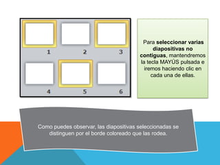 Para seleccionar varias
diapositivas no
contiguas, mantendremos
la tecla MAYÚS pulsada e
iremos haciendo clic en
cada una de ellas.

Como puedes observar, las diapositivas seleccionadas se
distinguen por el borde coloreado que las rodea.

 