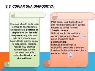 3.3. COPIAR UNA DIAPOSITIVA:

Si estás situado en la vista
normal te aconsejamos
selecciones la pestaña de
diapositiva del área de
esquema ya que te será
más fácil situarte en el
lugar dónde quieres copiar
la diapositiva. También
resulta muy práctico
realizar este tipo de
acciones desde la
vista clasificador de
diapositivas.

Para copiar una diapositiva en
una misma presentación puedes
hacerlo de varias formas:
Desde la cinta:
Seleccionar la diapositiva a
copiar y pulsar en el botón
ue se encuentra en la
pestaña Inicio.
Después seleccionar la
diapositiva detrás de la cual se
insertará la diapositiva a copiar y
pulsar el botón

 