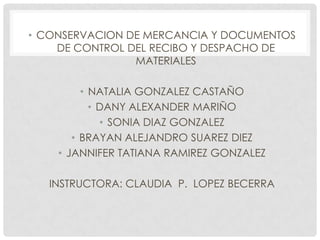 • CONSERVACION DE MERCANCIA Y DOCUMENTOS
DE CONTROL DEL RECIBO Y DESPACHO DE
MATERIALES
• NATALIA GONZALEZ CASTAÑO
• DANY ALEXANDER MARIÑO
• SONIA DIAZ GONZALEZ
• BRAYAN ALEJANDRO SUAREZ DIEZ
• JANNIFER TATIANA RAMIREZ GONZALEZ
INSTRUCTORA: CLAUDIA P. LOPEZ BECERRA
 