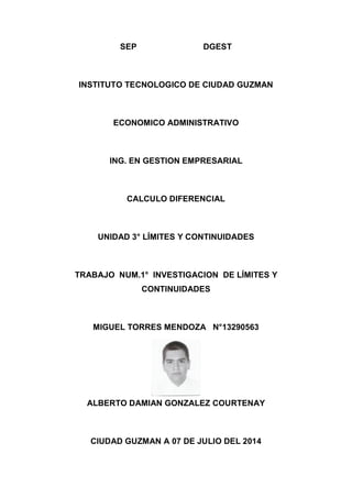 SEP DGEST
INSTITUTO TECNOLOGICO DE CIUDAD GUZMAN
ECONOMICO ADMINISTRATIVO
ING. EN GESTION EMPRESARIAL
CALCULO DIFERENCIAL
UNIDAD 3° LÍMITES Y CONTINUIDADES
TRABAJO NUM.1° INVESTIGACION DE LÍMITES Y
CONTINUIDADES
MIGUEL TORRES MENDOZA N°13290563
ALBERTO DAMIAN GONZALEZ COURTENAY
CIUDAD GUZMAN A 07 DE JULIO DEL 2014
 