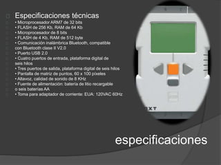 Especificaciones técnicas 
• Microprocesador ARM7 de 32 bits 
• FLASH de 256 Kb, RAM de 64 Kb 
• Microprocesador de 8 bits 
• FLASH de 4 Kb, RAM de 512 byte 
• Comunicación inalámbrica Bluetooth, compatible 
con Bluetooth clase II V2.0 
• Puerto USB 2.0 
• Cuatro puertos de entrada, plataforma digital de 
seis hilos 
• Tres puertos de salida, plataforma digital de seis hilos 
• Pantalla de matriz de puntos, 60 x 100 píxeles 
• Altavoz, calidad de sonido de 8 KHz 
• Fuente de alimentación: batería de litio recargable 
o seis baterías AA 
• Toma para adaptador de corriente: EUA: 120VAC 60Hz 
especificaciones 
 