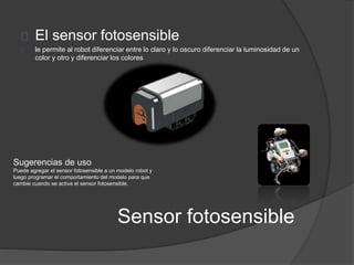 El sensor fotosensible 
le permite al robot diferenciar entre lo claro y lo oscuro diferenciar la luminosidad de un 
color y otro y diferenciar los colores 
Sugerencias de uso 
Puede agregar el sensor fotosensible a un modelo robot y 
luego programar el comportamiento del modelo para que 
cambie cuando se activa el sensor fotosensible. 
Sensor fotosensible 
 