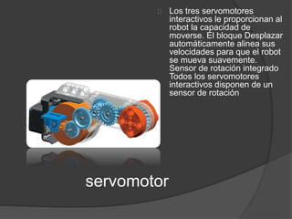 servomotor 
Los tres servomotores 
interactivos le proporcionan al 
robot la capacidad de 
moverse. El bloque Desplazar 
automáticamente alinea sus 
velocidades para que el robot 
se mueva suavemente. 
Sensor de rotación integrado 
Todos los servomotores 
interactivos disponen de un 
sensor de rotación 
 