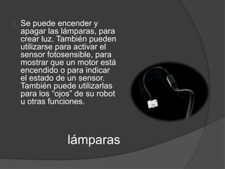 Se puede encender y 
apagar las lámparas, para 
crear luz. También pueden 
utilizarse para activar el 
sensor fotosensible, para 
mostrar que un motor está 
encendido o para indicar 
el estado de un sensor. 
También puede utilizarlas 
para los “ojos” de su robot 
u otras funciones. 
lámparas 
 