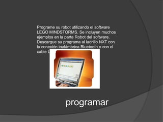 Programe su robot utilizando el software 
LEGO MINDSTORMS. Se incluyen muchos 
ejemplos en la parte Robot del software. 
Descargue su programa al ladrillo NXT con 
la conexión inalámbrica Bluetooth o con el 
cable USB 
programar 
 