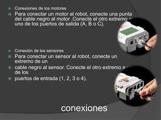  Conexiones de los motores 
 Para conectar un motor al robot, conecte una punta 
del cable negro al motor .Conecte el otro extremo a 
uno de los puertos de salida (A, B o C). 
 Conexión de los sensores 
 Para conectar un sensor al robot, conecte un 
conexiones 
extremo de un 
 cable negro al sensor. Conecte el otro extremo a uno 
de los 
 puertos de entrada (1, 2, 3 o 4). 
 