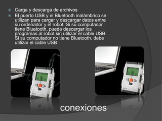  Carga y descarga de archivos 
 El puerto USB y el Bluetooth inalámbrico se 
utilizan para cargar y descargar datos entre 
su ordenador y el robot. Si su computador 
tiene Bluetooth, puede descargar los 
programas al robot sin utilizar el cable USB. 
Si su computador no tiene Bluetooth, debe 
utilizar el cable USB 
conexiones 
 