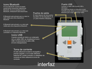 Puerto USB 
Conecte un cable USB al puerto USB y 
descargue 
los programas desde su ordenador al robot 
También puede utilizar la conexión inalámbrica 
Bluetooth para cargar y descargar datos. Puertos de salida 
El robot dispone de tres puertos 
de salida con las etiquetas A, B 
y C para motores o lámparas. 
interfaz 
Icono Bluetooth 
El icono Bluetooth muestra el estado 
actual de las conexiones inalámbricas 
Bluetooth. Si no se visualiza el icono 
Bluetooth, el Bluetooth está desactivado. 
El Bluetooth está activado pero su robot no 
está visible para otros dispositivos 
Bluetooth 
El Bluetooth está activado y su robot está 
visible para otros dispositivos Bluetooth. 
El Bluetooth está activado y su robot está 
conectado a un dispositivo Bluetooth. 
Icono USB 
Cuando conecta el robot a un ordenador 
con un cable USB, se visualizará el icono 
USB. Si desconecta el cable USB, 
el icono desaparecerá. 
Toma de corriente 
Si está utilizando la batería recargable y 
precisa cargarla, o si no está utilizando 
baterías AA, puede conectar un adaptador de 
corriente al robot utilizando la toma de 
corriente. 
 