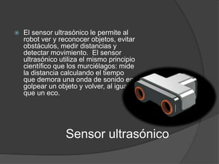  El sensor ultrasónico le permite al 
robot ver y reconocer objetos, evitar 
obstáculos, medir distancias y 
detectar movimiento. El sensor 
ultrasónico utiliza el mismo principio 
científico que los murciélagos: mide 
la distancia calculando el tiempo 
que demora una onda de sonido en 
golpear un objeto y volver, al igual 
que un eco. 
Sensor ultrasónico 
 