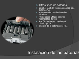  Otros tipos de baterías 
 El robot también funciona usando seis 
baterías AA. 
 • Se recomiendan las baterías 
alcalinas. 
 • Se pueden utilizar baterías 
recargables de tipo 
 AA. Sin embargo, puede que 
disminuya la 
 energía de la potencia del NXT. 
Instalación de las baterías 
 