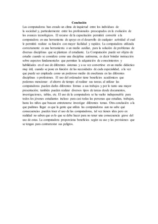 Conclusión 
Las computadoras han creado un clima de inquietud entre los individuos de 
la sociedad y, particularmente entre los profesionales preocupados en la evolución de 
los avances tecnológicos. El recurso de la capacitación permitirá convertir a la 
computadora en una herramienta de apoyo en el desarrollo de cualquier actividad el cual 
le permitirá realizar su función con mayor facilidad y rapidez. La computadora utilizada 
correctamente es una herramienta o un medio auxiliar, para la solución de problemas de 
diversas disciplinas que se plantean el estudiante. La Computación puede ser objeto de 
estudio cuando se considera como una disciplina autónoma, es decir brindar instrucción 
sobre aspectos fundamentales que permitan la adquisición de conocimientos y 
habilidades en el uso de diferentes sistemas y a su vez convertirse en un medio didáctico 
muy útil, cuando se pone en función de las necesidades de cada especialidad, a la vez 
que puede ser empleada como un poderoso medio de enseñanza en las diferentes 
disciplinas o profesiones. El uso del ordenador tiene beneficios académicos que 
podemos mencionar: el ahorro de tiempo al realizar sus tareas; al utilizar las 
computadoras pueden darles diferentes formas a sus trabajos y por lo tanto una mayor 
presentación; también pueden realizar diversos tipos de tareas desde documentos, 
investigaciones, tablas, etc. El uso de la computadora se ha vuelto indispensable para 
todos los jóvenes estudiantes incluso para casi todas las personas que estudian, trabajan, 
hasta los niños que buscan entretenerse investigar diferentes temas. Otra conclusión a la 
que pudimos llegar es que la gente que utiliza las computadoras aun no sabe qué 
consecuencias pueden traer el uso de las computadoras, tal vez tienen idea pero en 
realidad no saben que es lo que se debe hacer para no tener una consecuencia grave del 
uso de estas. La computadora proporciona beneficios según su uso y las previsiones que 
se tengan para contrarrestar sus peligros. 
