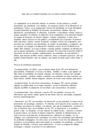 ROL DE LA COMPUTADORA EN LA EDUCACIÓN INTEGRAL 
La computadora en la educación integral se convierte en una poderosa y versátil 
herramienta que transforma a los alumnos, de receptores pasivos de la información en 
participantes activos, en un enriquecedor proceso de aprendizaje en el que desempeña 
un papel primordial la facilidad de relacionar sucesivamente distintos tipos de 
información, personalizando la educación, al permitir a cada alumno avanzar según su 
propia capacidad. No obstante, la aplicación de la computadora en la educación integral 
no asegura la formación de mejores alumnos y futuros ciudadanos, si entre otros 
requisitos dichos procesos no van guiados y acompañados por el docente. El profesor 
debe seleccionar criterios amenté el material a estudiar a través del computador; será 
necesario que establezca una metodología de estudio, de aprendizaje y evaluación, que 
no convierta por ejemplo a la información brindada a través de un CD-ROM en un 
simple libro animado, en el que el alumno consuma grandes cantidades de información 
que no aporten demasiado a su formación personal. Por sobre todo el docente tendrá la 
precaución no sólo de examinar cuidadosamente los contenidos de cada material a 
utilizar para detectar posibles errores, omisiones, ideas o conceptos equívocos, sino que 
también deberá fomentar entre los alumnos una actitud de atento juicio crítico frente a 
ello. 
Proceso de enseñanzas-aprendizaje 
-La inmaterialidad: Se refiere a que la materia prima de las TIC es la información, 
procesándola y facilitando su acceso a la misma. También se refiere a que algunas de 
ellas tienen la posibilidad de construir mensajes sin referentes externos (por ejemplo 
generar partituras , producir sonidos y melodías con ordenador sin tener conexión con 
nada externo; también diseñar imágenes entornos sin tomar como modelo nada físico). 
-La interactividad: Es otra de las características de algunas TIC, que les permiten 
adquirir un sentido pleno en el campo educativo, ya que la interacción individuo 
máquina posibilita la adaptación de esta última a las características del primero. 
-La instantaneidad: Hace referencia a que las TIC nos permiten el acceso a la 
información que nuestro mundo genera de una forma cada vez más rápida, rompiendo 
barreras espaciotemporales. 
- Innovación: Las TIC van asociadas a la innovación ya que pretenden l a mejora de las 
prestaciones de tecnologías anteriores. No obstante, en la mayoría de las ocasiones una 
tecnología que aparece no sustituye a la anterior, sino que la complementa. La prensa, el 
cine, la televisión lejos de ser abolidos por las TIC, se rejuvenecen y se actualizan 
gracias a ellas .La fotografía y el cine mejoran la calidad técnica , expresiva y creativa; 
la prensa renueva sus sistema de diseño e impresión mediante la informatización de 
todo el proceso de producción, la informatización, utilización de satélites, etc. En 
cualquier caso, cada innovación tecnológica nos ofrece una oportunidad para solucionar 
los problemas pedagógicos. En otros casos, se convierte en un reto; mal planteados, se 
convierten en un problema sobre todo cuando no se analizan los problemas y se buscan 
después las fórmulas y técnicas para solucionar los. A veces se compran las últimas 
tecnologías y después se procura ver sus aplicaciones. 
 