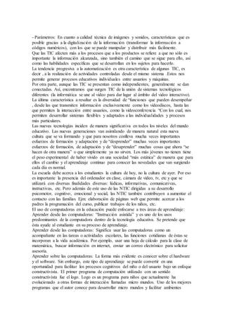 - Parámetros: En cuanto a calidad técnica de imágenes y sonidos, características que es 
posible gracias a la digitalización de la información (transformar la información a 
códigos numéricos), con los que se puede manipular y distribuir más fácilmente. 
Que las TIC afecten más a los procesos que a los productos se refiere a que no sólo es 
importante la información alcanzada, sino también el camino que se sigue para ello, así 
como las habilidades específicas que se desarrollan en los sujetos para hacerlo. 
La tendencia progresiva a la automatización es otra característica de algunas TIC, es 
decir , a la realización de actividades controladas desde el mismo sistema .Estos nos 
permite generar procesos educativos individuales entre usuarios y máquinas. 
Por otra parte, aunque las TIC se presentan como independientes, generalmente se dan 
conectadas. Así, encontramos que surgen TIC de la unión de sistemas tecnológicos 
diferentes (la informática se une al video para dar lugar al ámbito del video interactivo). 
La última característica a resaltar es la diversidad de “funciones que pueden desempeñar 
, desde las que transmiten información exclusivamente como los videodiscos, hasta las 
que permiten la interacción entre usuarios, como la videoconferencia “Con los cual, nos 
permiten desarrollar sistemas flexibles y adaptados a las individualidades y procesos 
más particulares. 
Las nuevas tecnologías inciden de manera significativa en todos los niveles del mundo 
educativo. Las nuevas generaciones van asimilando de manera natural esta nueva 
cultura que se va formando y que para nosotros conlleva mucha veces importantes 
esfuerzos de formación y adaptación y de “desprender” muchas veces importantes 
esfuerzos de formación, de adaptación y de “desaprender” muchas cosas que ahora “se 
hacen de otra manera” o que simplemente ya no sirven. Los más jóvenes no tienen tiene 
el peso experimental de haber vivido en una sociedad “más estática” de manera que para 
ellos el cambio y el aprendizaje continuo para conocer las novedades que van surgiendo 
cada día es normal. 
La escuela debe acerca a los estudiantes la cultura de hoy, no la cultura de ayer. Por eso 
es importante la presencia del ordenador en clase, cámara de video, tv, etc y que se 
utilizará con diversas finalidades diversas: lúdicas, informativas, comunicativas, 
instructivas, etc. Pero además de este uso de las NTIC dirigidas a su desarrollo 
psicomotor, cognitivo, emocional y social, las NTIC también contribuyen a aumentar el 
contacto con las familias Ejm: elaboración de páginas web que permite acercar a los 
padres la programación del curso, publicar trabajos de los niños, etc. 
El uso de computadoras en la educación puede enfocarse a tres áreas de aprendizaje: 
Aprender desde las computadoras: “Instrucción asistida” y es uno de los usos 
predominantes de la computadora dentro de la tecnología educativa. Se pretende que 
ésta ayude al estudiante en su proceso de aprendizaje. 
Aprender desde las computadoras: Significa usar las computadoras como un 
acompañante en las tareas o actividades escolares, las funciones cotidianas de éstas se 
incorporan a la vida académica. Por ejemplo, usar una hoja de cálculo para la clase de 
matemática, buscar información en internet, enviar un correo electrónico para solicitar 
asesoría. 
Aprender sobre las computadoras: La forma más evidente es conocer sobre el hardware 
y el software. Sin embargo, este tipo de aprendizaje se puede convertir en una 
oportunidad para facilitar los procesos cognitivos del niño o del usuario bajo un enfoque 
constructivista. El primer programa de computación utilizado con un sentido 
constructivista fue el logo. Logo es un programa para niños que actualmente ha 
evolucionado a otras formas de interacción llamadas micro mundos. Uno de los mejores 
programas que el autor conoce para desarrollar micro mundos y facilitar ambientes 
 