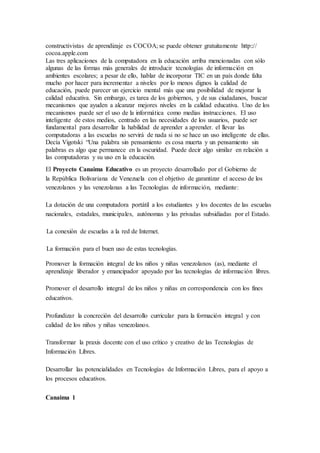 constructivistas de aprendizaje es COCOA; se puede obtener gratuitamente http::// 
cocoa.apple.com 
Las tres aplicaciones de la computadora en la educación arriba mencionadas con sólo 
algunas de las formas más generales de introducir tecnologías de información en 
ambientes escolares; a pesar de ello, hablar de incorporar TIC en un país donde falta 
mucho por hacer para incrementar a niveles por lo menos dignos la calidad de 
educación, puede parecer un ejercicio mental más que una posibilidad de mejorar la 
calidad educativa. Sin embargo, es tarea de los gobiernos, y de sus ciudadanos, buscar 
mecanismos que ayuden a alcanzar mejores niveles en la calidad educativa. Uno de los 
mecanismos puede ser el uso de la informática como medias instrucciones. El uso 
inteligente de estos medios, centrado en las necesidades de los usuarios, puede ser 
fundamental para desarrollar la habilidad de aprender a aprender. el llevar las 
computadoras a las escuelas no servirá de nada si no se hace un uso inteligente de ellas. 
Decía Vigotski “Una palabra sin pensamiento es cosa muerta y un pensamiento sin 
palabras es algo que permanece en la oscuridad. Puede decir algo similar en relación a 
las computadoras y su uso en la educación. 
El Proyecto Canaima Educativo es un proyecto desarrollado por el Gobierno de 
la República Bolivariana de Venezuela con el objetivo de garantizar el acceso de los 
venezolanos y las venezolanas a las Tecnologías de información, mediante: 
La dotación de una computadora portátil a los estudiantes y los docentes de las escuelas 
nacionales, estadales, municipales, autónomas y las privadas subsidiadas por el Estado. 
La conexión de escuelas a la red de Internet. 
La formación para el buen uso de estas tecnologías. 
Promover la formación integral de los niños y niñas venezolanos (as), mediante el 
aprendizaje liberador y emancipador apoyado por las tecnologías de información libres. 
Promover el desarrollo integral de los niños y niñas en correspondencia con los fines 
educativos. 
Profundizar la concreción del desarrollo curricular para la formación integral y con 
calidad de los niños y niñas venezolanos. 
Transformar la praxis docente con el uso crítico y creativo de las Tecnologías de 
Información Libres. 
Desarrollar las potencialidades en Tecnologías de Información Libres, para el apoyo a 
los procesos educativos. 
Canaima 1 
 