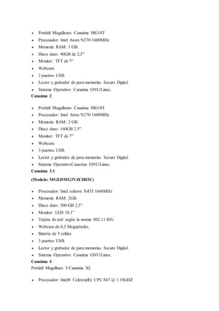  Portátil Magallanes Canaima MG10T 
 Procesador: Intel Atom N270 1600MHz 
 Memoria RAM: 1 GB. 
 Disco duro: 40GB de 2,5” 
 Monitor: TFT de 7” 
 Webcam. 
 3 puertos USB. 
 Lector y grabador de para memorias Secure Digital. 
 Sistema Operativo: Canaima GNU/Linux. 
Canaima 2 
 Portátil Magallanes Canaima MG10T 
 Procesador: Intel Atom N270 1600MHz 
 Memoria RAM: 2 GB. 
 Disco duro: 160GB 2.5” 
 Monitor: TFT de 7” 
 Webcam. 
 3 puertos USB. 
 Lector y grabador de para memorias Secure Digital. 
 Sistema Operativo:Canaima GNU/Linux. 
Canaima 3.1 
(Modelo: MGEDMG3VZCH03C) 
 Procesador: Intel celeron N455 1660MHz 
 Memoria RAM: 2GB. 
 Disco duro: 300 GB 2,5” 
 Monitor: LED 10.1” 
 Tarjeta de red: según la norma 802.11 B/G 
 Webcam de 0,3 Megapíxeles. 
 Batería de 3 celdas 
 3 puertos USB. 
 Lector y grabador de para memorias Secure Digital. 
 Sistema Operativo: Canaima GNU/Linux. 
Canaima 4 
Portátil Magalhaes 5 Canaima XL 
 Procesador: Intel® Celeron(R) CPU 847 @ 1.10GHZ 
 