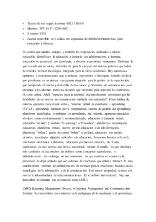  Tarjeta de red: según la norma 802.11 B/G/N. 
 Monitor: TFT 14.1” (1280×800) 
 3 puertos USB. 
 Batería removible de 6-celdas con capacidad de 4000mAh.Plataformas para 
educación a distancia 
Es común que muchos colegas, y también los empresarios dedicados a ofrecer 
educación, identifiquen la educación a distancia con teleformación, e-learning, 
educación no presencial con tecnología, y diversas expresiones semejantes. Delimitar lo 
que es cada una se vuelve determinante para la elección del sistema práctico que habrá 
de servirles de base tecnológica integrada para la oferta académica. Hay numerosas 
opiniones y conceptuaciones que se reiteran, superponen o discrepan, tratando de decir 
que plataforma es un sistema o programa integrado para la gestión de la capacitación, 
que comprende el diseño y desarrollo de los cursos, y elementos de comunicación para 
presentar a los alumnos todos los recursos que necesitan para aprender los contenidos. 
O, como afirma Adell, "espacios para la actividad docente/discente soportados por las 
facilidades de un sistema de comunicación mediada por ordenador". Otros hablan de 
entorno operativo para el aula virtual, “entorno virtual de enseñanza - aprendizaje 
(EVE/A), aprendizaje mediado por la computadora, sistema de gestión del aprendizaje; 
plataforma tecnológica, o ambiente de aprendizaje, etc. Además, aparecen mezclados 
términos como semi-presencial o semiescolarizada, educación a distancia virtual, 
educación "on line" y también "E-learning" o "E-teacher", plataformas tecnológicas 
educativas, plataforma virtual, sistema de tele-educación o de tele-formación, 
plataforma "online", gestor de cursos "online" o en línea, educación por medios 
virtuales, tecnologías digitales aplicadas a la educación, formación basada en la web, 
enseñanza electrónica a distancia, educación por medios virtuales, etc. Todas 
expresiones en uso, con las que hemos encontrado durante el estudio. Lo que introduce 
más confusión es que muchos las utilizan como conceptos equivalentes, o 
indistintamente. Sin embargo, no son sinónimos. Lo que tendrían en común es la 
pretensión de dejar sentado que son sistemas de enseñanza que utilizan Internet. O, más 
sencillamente, sistemas de administración de recursos para la enseñanza, basados en las 
tecnologías de la información y de la comunicación. Con mayor propiedad, se trata del 
uso de la infraestructura de telecomunicaciones. En el ámbito internacional, hay una 
diversidad de sistemas que se conocen como LMS o 
LMCS (Learning Maganement System, o Learning Management and Communication 
System). Se caracterizan por centrarse en la pedagogía de la enseñanza y el aprendizaje. 
 