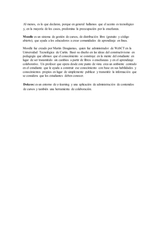 Al menos, es lo que declaran, porque en general hallamos que el acento es tecnológico 
y, en la mayoría de los casos, predomina la preocupación por la enseñanza. 
Moodle es un sistema de gestión de cursos, de distribución libre (gratuito y código 
abierto), que ayuda a los educadores a crear comunidades de aprendizaje en línea. 
Moodle fue creado por Martin Dougiamas, quien fue administrador de WebCT en la 
Universidad Tecnológica de Curtin. Basó su diseño en las ideas del constructivismo en 
pedagogía que afirman que el conocimiento se construye en la mente del estudiante en 
lugar de ser transmitido sin cambios a partir de libros o enseñanzas y en el aprendizaje 
colaborativo. Un profesor que opera desde este punto de vista crea un ambiente centrado 
en el estudiante que le ayuda a construir ese conocimiento con base en sus habilidades y 
conocimientos propios en lugar de simplemente publicar y transmitir la información que 
se considera que los estudiantes deben conocer. 
Dokeos: es un entorno de e-learning y una aplicación de administración de contenidos 
de cursos y también una herramienta de colaboración. 
 