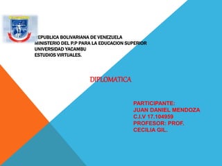 REPUBLICA BOLIVARIANA DE VENEZUELA 
MINISTERIO DEL P.P PARA LA EDUCACION SUPERIOR 
UNIVERSIDAD YACAMBU 
ESTUDIOS VIRTUALES. 
DIPLOMATICA 
PARTICIPANTE: 
JUAN DANIEL MENDOZA 
C.I.V 17.104959 
PROFESOR: PROF. 
CECILIA GIL. 
 