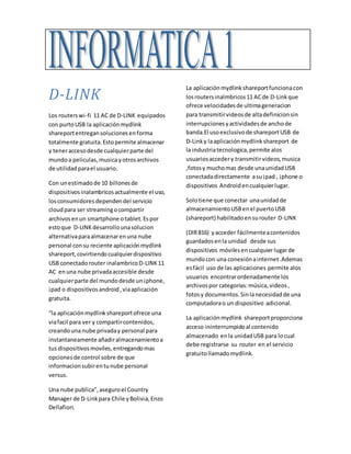D-LINK
Los routerswi-fi 11 AC de D-LINK equipados
con purtoUSB la aplicaciónmydlink
shareportentregansolucionesenforma
totalmente gratuita.Estopermite almacenar
y teneraccesodesde cualquierparte del
mundoa peliculas,musica yotrosarchivos
de utilidadparael usuario.
Con unestimadode 10 billonesde
dispositivosinalambricosactualmente el uso,
losconsumidoresdependendel servicio
cloudpara ser streamingocompartir
archivosenun smartphone otablet.Espor
estoque D-LINKdesarrollounasolucion
alternativaparaalmacenarenuna nube
personal consu reciente aplicaciónmydlink
shareport,covirtiendocualquierdispositivo
USB conectadorouter inalambricoD-LINK11
AC enuna nube privadaaccesible desde
cualquierparte del mundodesde un¡phone,
¡pad o dispositivosandroid,viaaplicación
gratuita.
“la aplicaciónmydlinkshareportofrece una
viafacil para ver y compartircontenidos,
creandouna nube privaday personal para
instantaneamente añadiralmacenamientoa
tus dispositivosmoviles,entregandomas
opcionesde control sobre de que
informacionsubirentunube personal
versus.
Una nube publica”,aseguroel Country
Manager de D-Linkpara Chile yBolivia,Enzo
Dellafiori.
La aplicaciónmydlinkshareportfuncionacon
losroutersinalmbricos11 ACde D-Linkque
ofrece velocidadesde ultimageneracion
para transmitirvideosde altadefinicionsin
interrupcionesyactividadesde anchode
banda.El usoexclusivode shareportUSB de
D-Linky laaplicaciónmydlinkshareport de
la industriatecnologica,permite alos
usuariosaccedery transmitirvideos,musica
,fotosy muchomas desde unaunidadUSB
conectadadirectamente asu¡pad , ¡phone o
dispositivos Androidencualquierlugar.
Solotiene que conectar unaunidadde
almacenamientoUSBenel puertoUSB
(shareport) habilitadoensurouter D-LINK
(DIR816) yacceder fácilmenteacontenidos
guardadosenla unidad desde sus
dispositivos móvilesencualquier lugarde
mundocon una conexiónainternet.Ademas
esfácil uso de las aplicaciones permite alos
usuarios encontrarordenadamente los
archivospor categorías:música,videos,
fotosy documentos.Sinlanecesidadde una
computadorao un dispositivo adicional.
La aplicaciónmydlink shareportproporciona
acceso ininterrumpidoal contenido
almacenado enla unidadUSB para locual
debe registrarse su router en el servicio
gratuitollamadomydlink.
 
