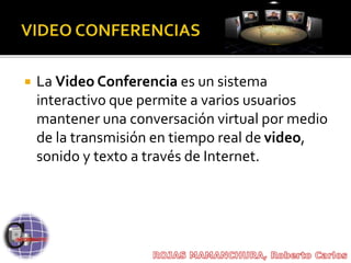  La Video Conferencia es un sistema
interactivo que permite a varios usuarios
mantener una conversación virtual por medio
de la transmisión en tiempo real de video,
sonido y texto a través de Internet.
 